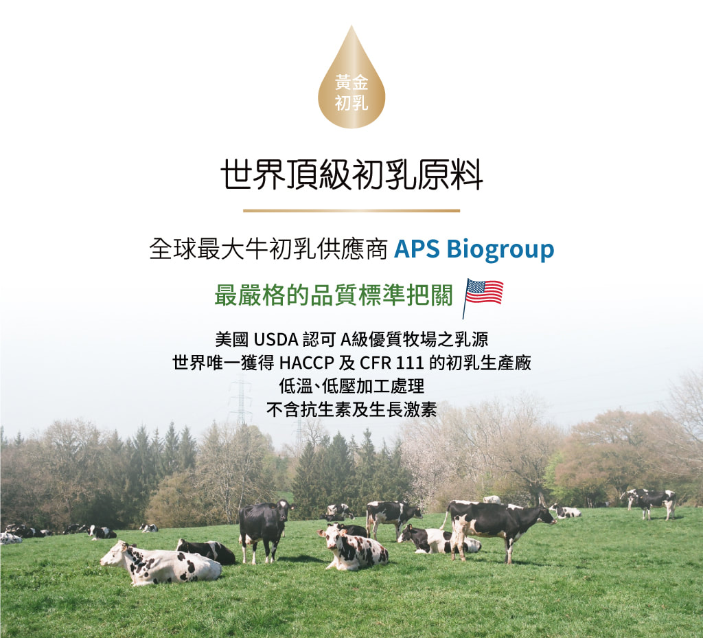 美國黃金初乳 x AB益生菌-採用全球最大牛初乳供應商APS Biogroup，美國USDA認可Ａ級優質牧場之乳源，世界唯一獲得HACCP及CFR111的初乳生產廠，低溫、低壓加工處理，不含抗生素及生長激素